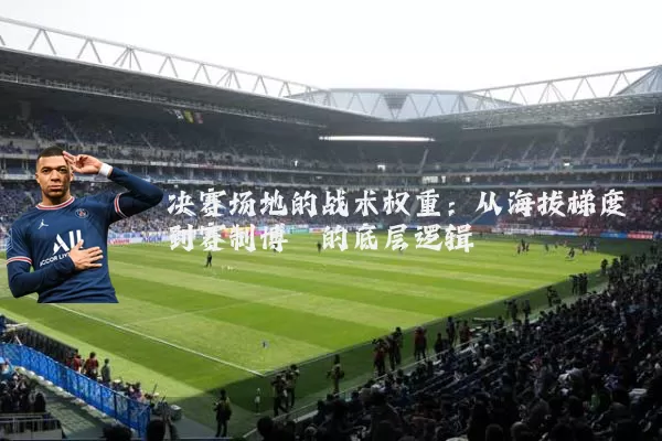 决赛场地的战术权重:从海拔梯度到赛制博弈的底层逻辑