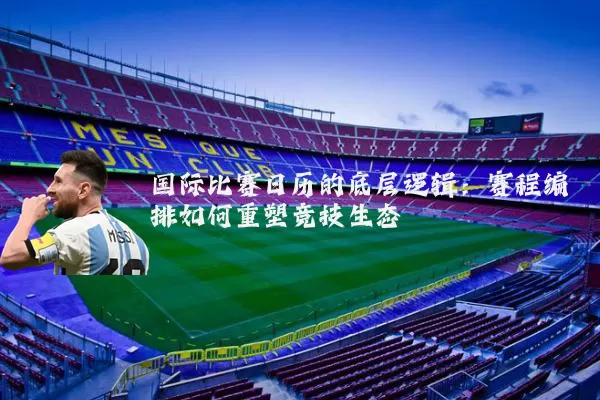 国际比赛日历的底层逻辑：赛程编排如何重塑竞技生态